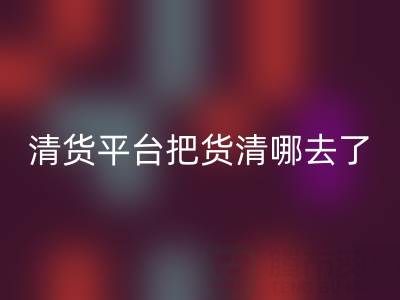 清货平台把货清哪去了?如何找客户销售-上海腾布贸易公司深度解析